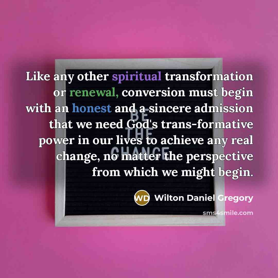 “Like any other spiritual transformation or renewal, conversion must begin with an honest and a sincere admission that we need God's trans-formative power in our lives to achieve any real change, no matter the perspective from which we might begin.” quote by Wilton Daniel Gregory