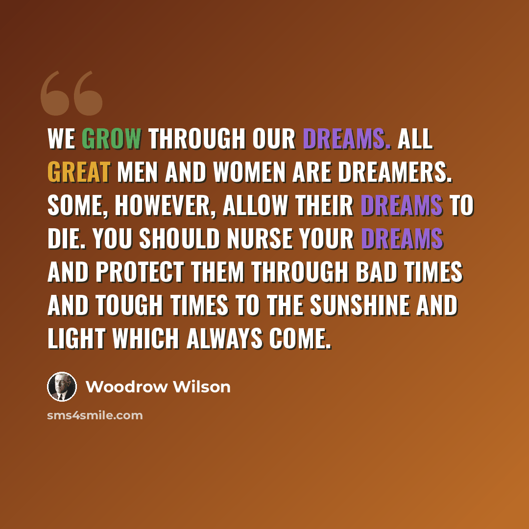 “We grow through our dreams. All great men and women are dreamers. Some, however, allow their dreams to die. You should nurse your dreams and protect them through bad times and tough times to the sunshine and light which always come.” quote by Woodrow Wilson