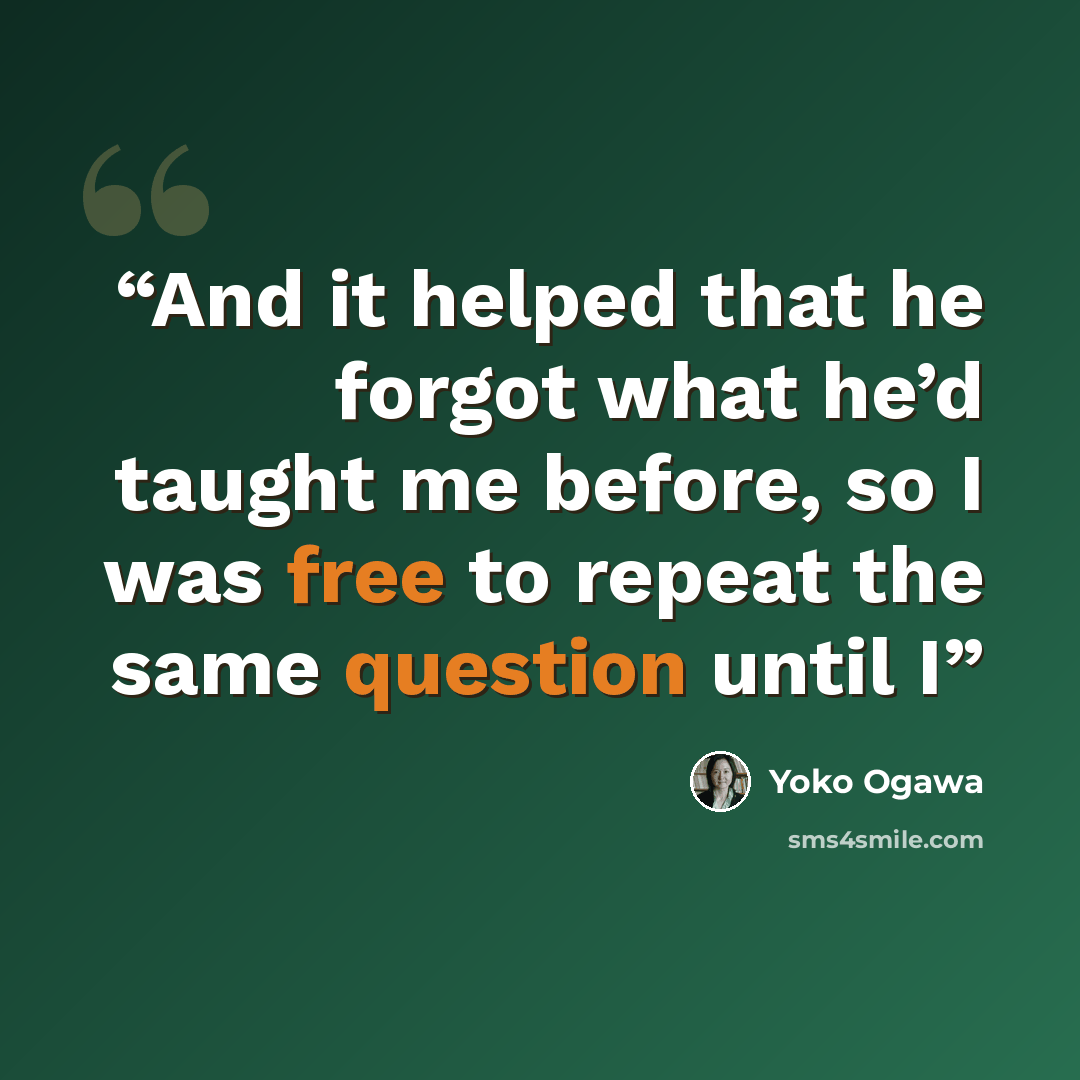 “And it helped that he forgot what he’d taught me before, so I was free to repeat the same question until I” quote by Yōko Ogawa