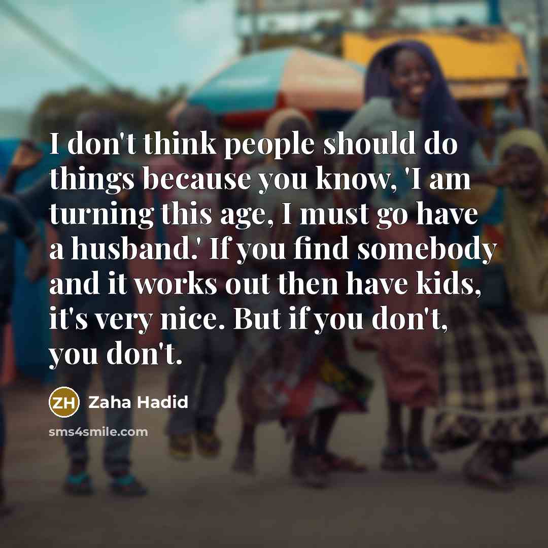 “I don't think people should do things because you know, 'I am turning this age, I must go have a husband.' If you find somebody and it works out then have kids, it's very nice. But if you don't, you don't.” quote by Zaha Hadid