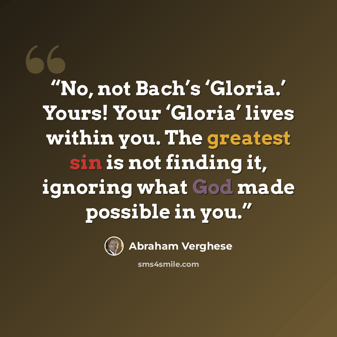 “No, not Bach’s ‘Gloria.’ Yours! Your ‘Gloria’ lives within you. The greatest sin is not finding it, ignoring what God made possible in you.” quote by Abraham Verghese