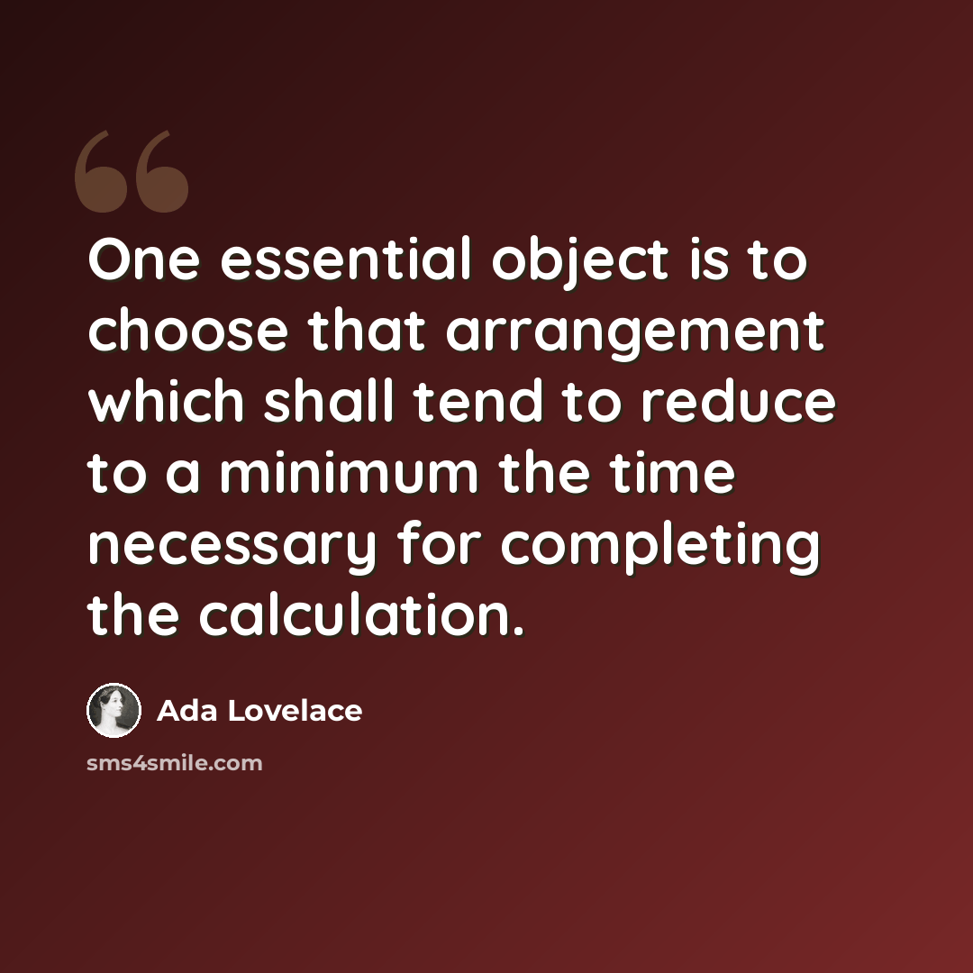 “One essential object is to choose that arrangement which shall tend to reduce to a minimum the time necessary for completing the calculation.” quote by Ada Lovelace
