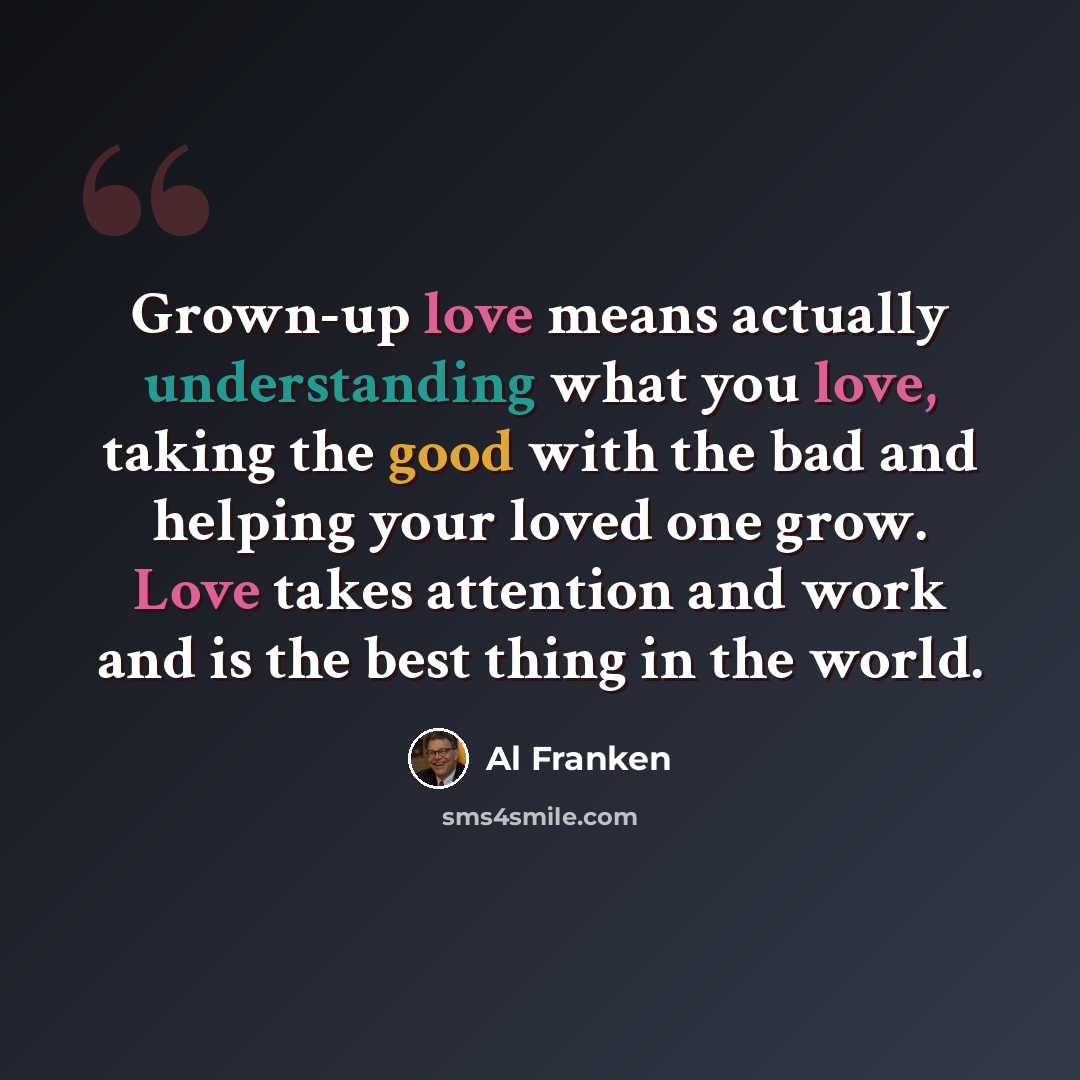 “Grown-up love means actually understanding what you love, taking the good with the bad and helping your loved one grow. Love takes attention and work and is the best thing in the world.” quote by Al Franken