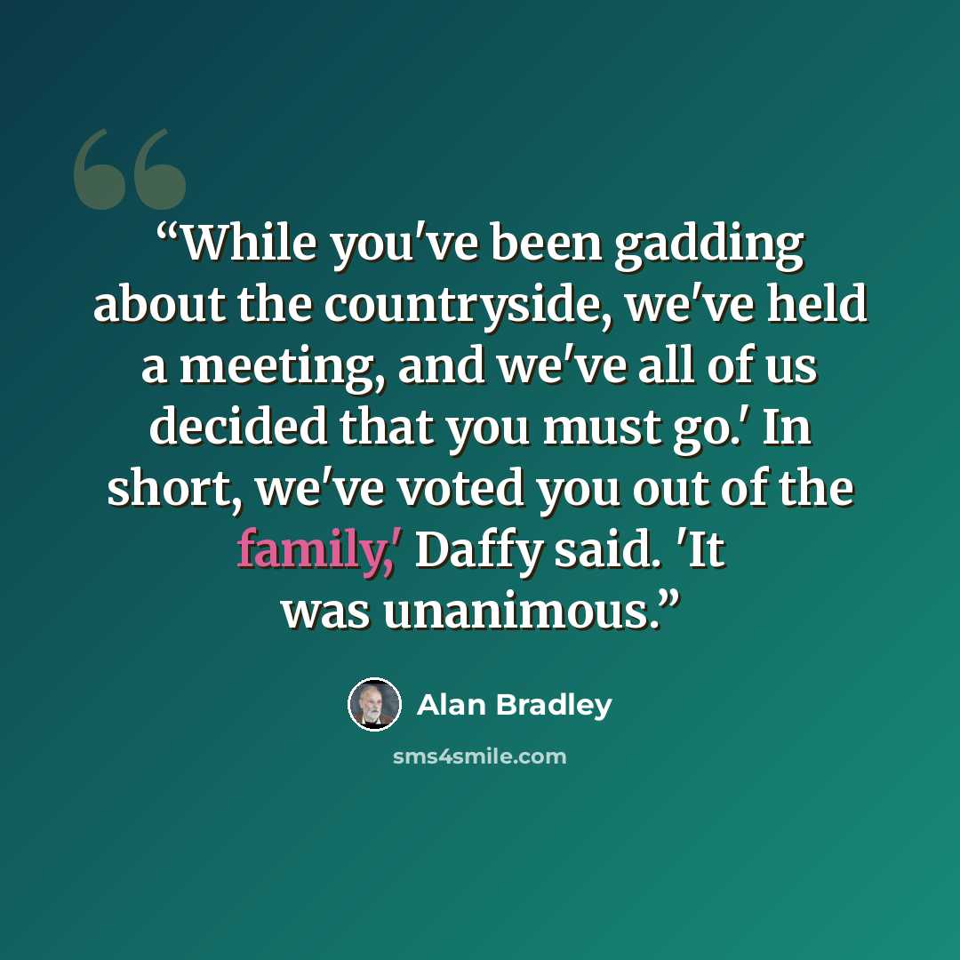 “While you've been gadding about the countryside, we've held a meeting, and we've all of us decided that you must go.' In short, we've voted you out of the family,' Daffy said. 'It was unanimous.” quote by Alan Bradley