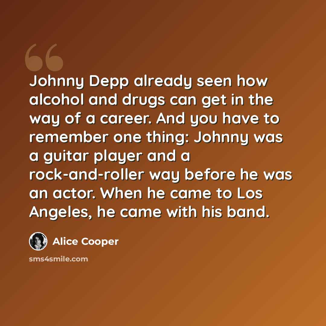 “Johnny Depp already seen how alcohol and drugs can get in the way of a career. And you have to remember one thing: Johnny was a guitar player and a rock-and-roller way before he was an actor. When he came to Los Angeles, he came with his band.” quote by Alice Cooper