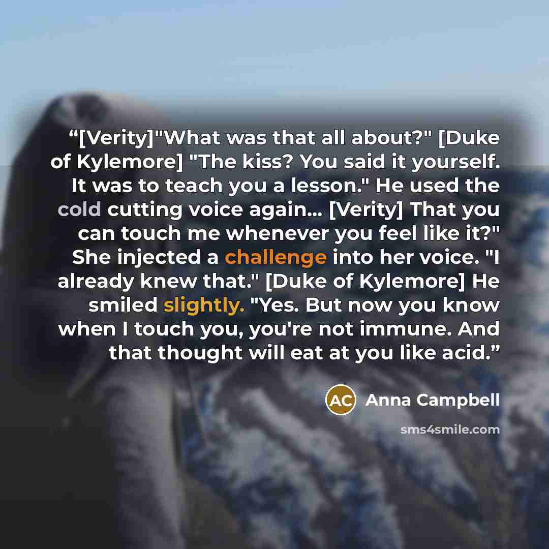 “[Verity]"What was that all about?" [Duke of Kylemore] "The kiss? You said it yourself. It was to teach you a lesson." He used the cold cutting voice again... [Verity] That you can touch me whenever you feel like it?" She injected a challenge into her voice. "I already knew that." [Duke of…” quote by Anna Campbell