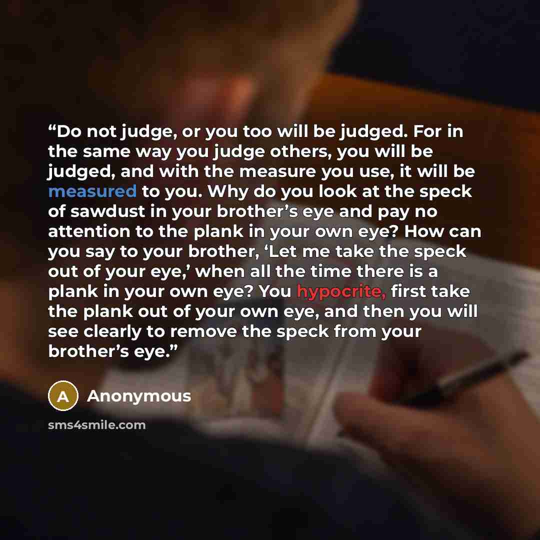 “Do not judge, or you too will be judged. For in the same way you judge others, you will be judged, and with the measure you use, it will be measured to you. Why do you look at the speck of sawdust in your brother’s eye and pay no attention to the plank in your own eye? How can you say to your…” quote by Anonymous