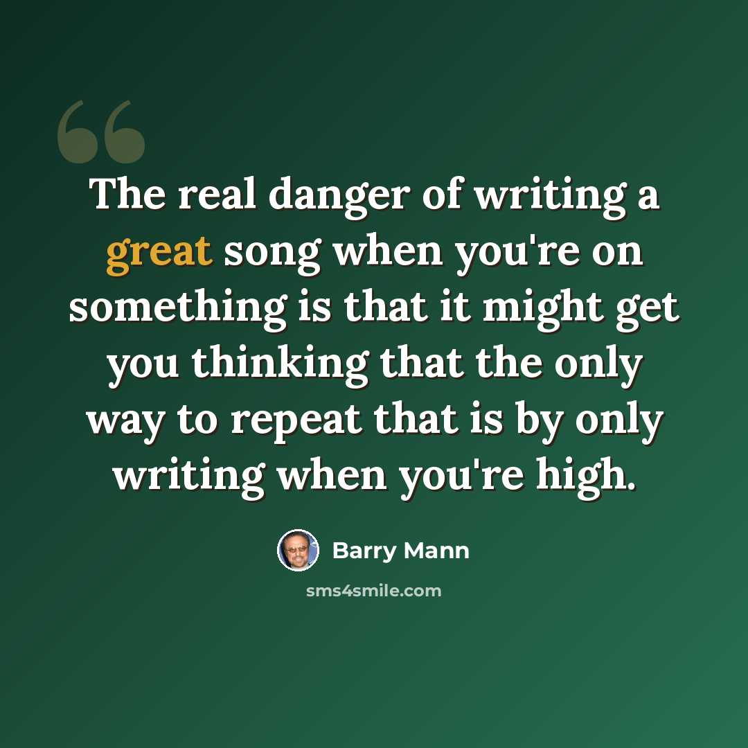 “The real danger of writing a great song when you're on something is that it might get you thinking that the only way to repeat that is by only writing when you're high.” quote by Barry Mann