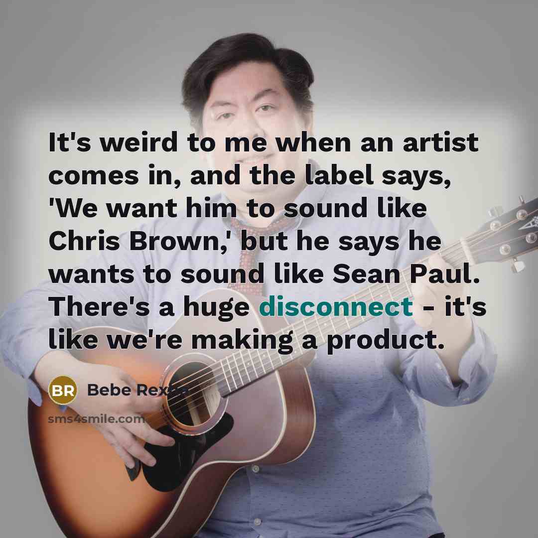 “It's weird to me when an artist comes in, and the label says, 'We want him to sound like Chris Brown,' but he says he wants to sound like Sean Paul. There's a huge disconnect - it's like we're making a product.” quote by Bebe Rexha