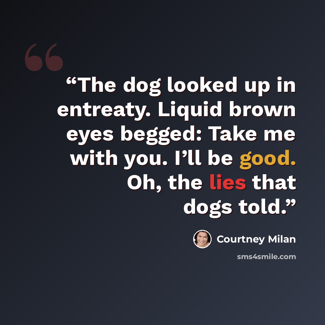“The dog looked up in entreaty. Liquid brown eyes begged: Take me with you. I’ll be good. Oh, the lies that dogs told.” quote by Courtney Milan