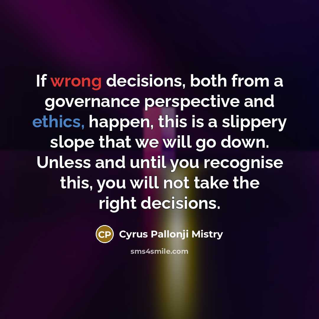 “If wrong decisions, both from a governance perspective and ethics, happen, this is a slippery slope that we will go down. Unless and until you recognise this, you will not take the right decisions.” quote by Cyrus Pallonji Mistry