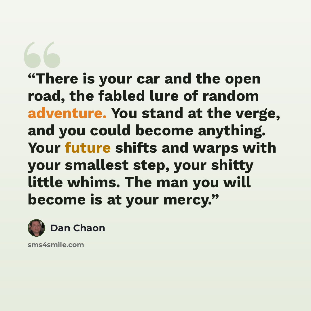 “There is your car and the open road, the fabled lure of random adventure. You stand at the verge, and you could become anything. Your future shifts and warps with your smallest step, your shitty little whims. The man you will become is at your mercy.” quote by Dan Chaon