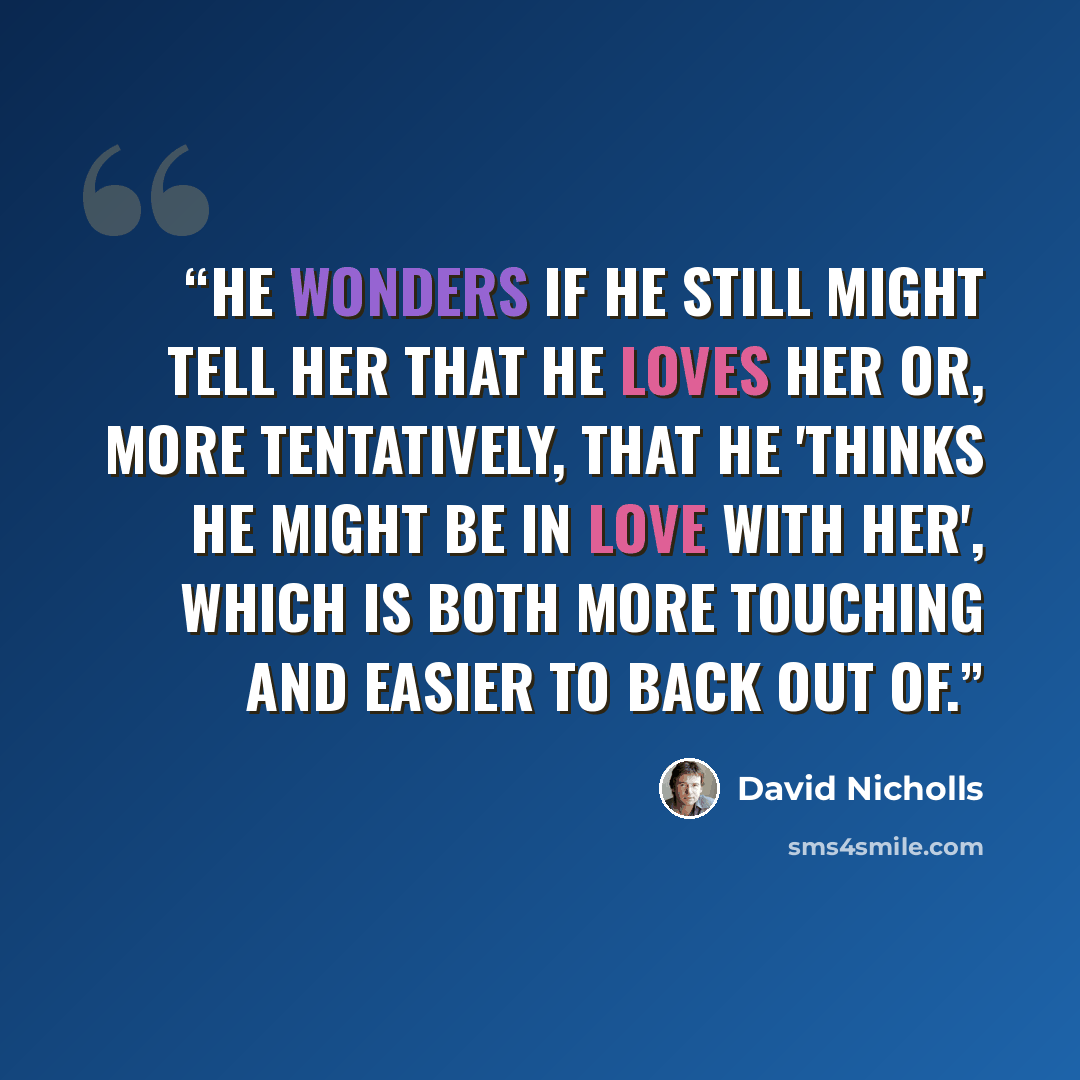 “He wonders if he still might tell her that he loves her or, more tentatively, that he 'thinks he might be in love with her', which is both more touching and easier to back out of.” quote by David Nicholls