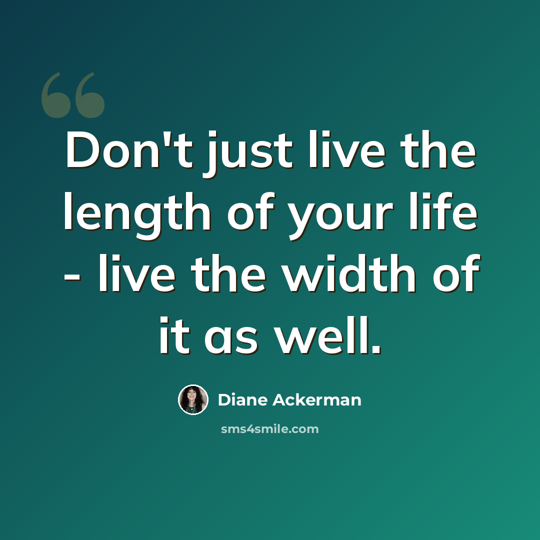 “Don't just live the length of your life - live the width of it as well.” quote by Diane Ackerman