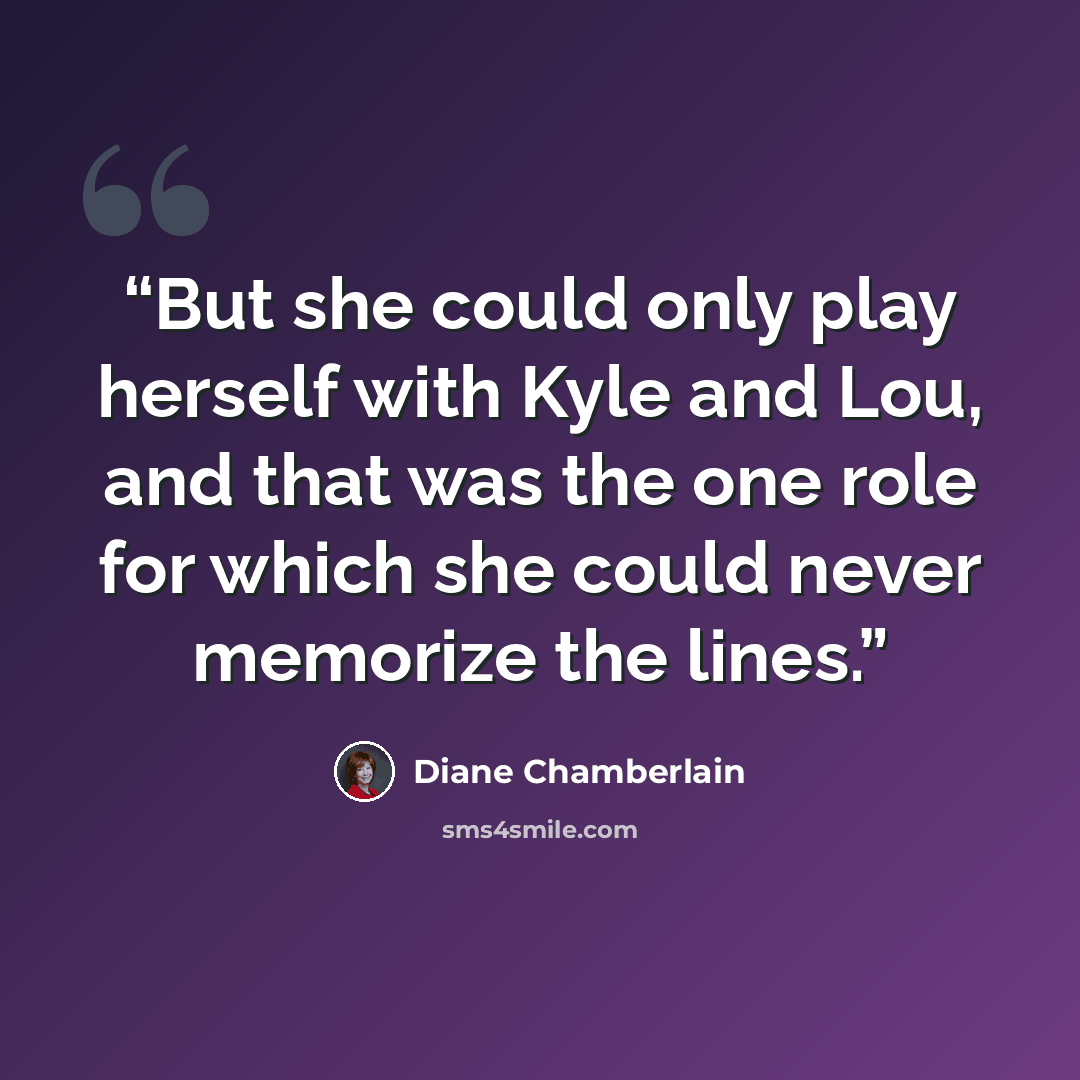 “But she could only play herself with Kyle and Lou, and that was the one role for which she could never memorize the lines.” quote by Diane Chamberlain