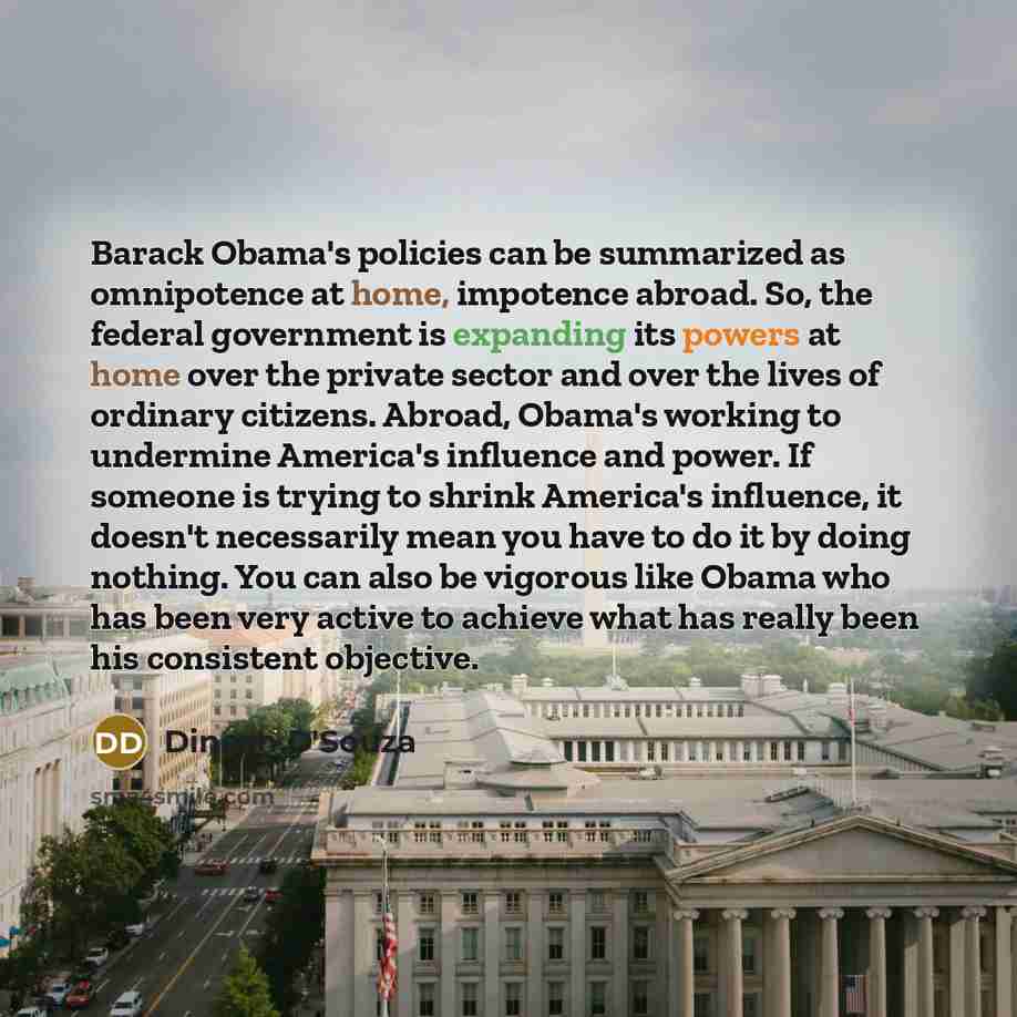 “Barack Obama's policies can be summarized as omnipotence at home, impotence abroad. So, the federal government is expanding its powers at home over the private sector and over the lives of ordinary citizens. Abroad, Obama's working to undermine America's influence and power. If someone is trying…” quote by Dinesh D'Souza