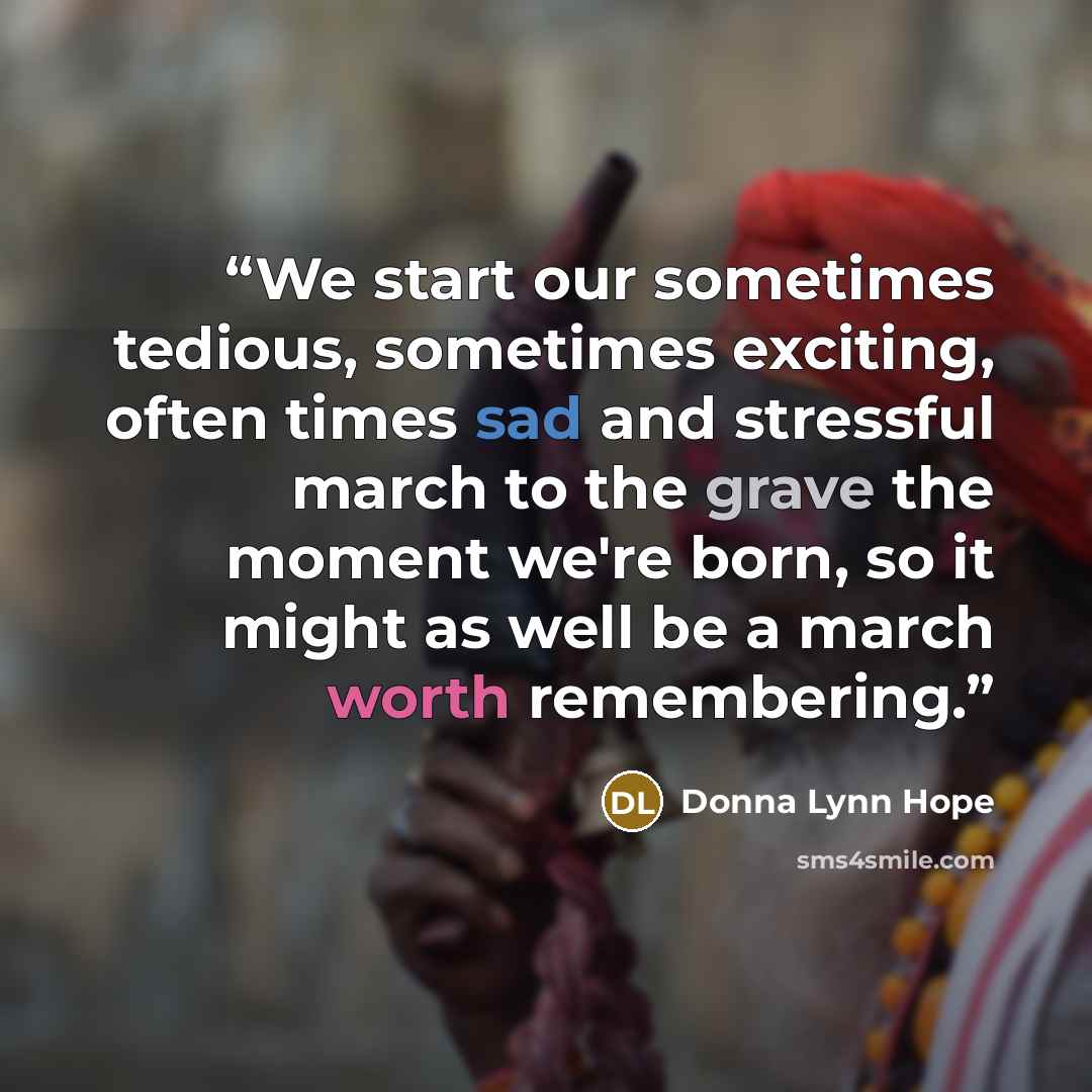“We start our sometimes tedious, sometimes exciting, often times sad and stressful march to the grave the moment we're born, so it might as well be a march worth remembering.” quote by Donna Lynn Hope