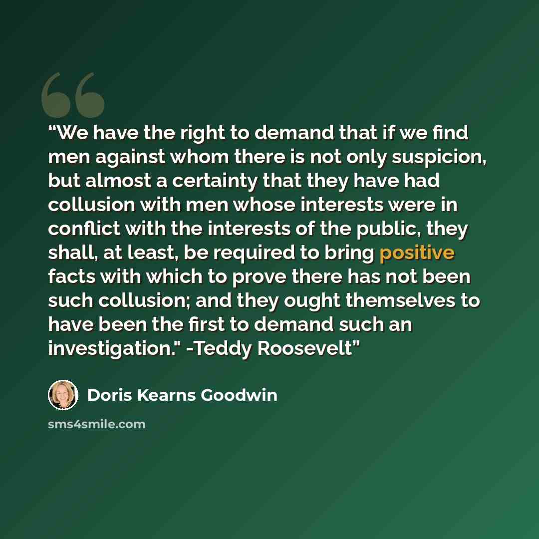 “We have the right to demand that if we find men against whom there is not only suspicion, but almost a certainty that they have had collusion with men whose interests were in conflict with the interests of the public, they shall, at least, be required to bring positive facts with which to prove…” quote by Doris Kearns Goodwin