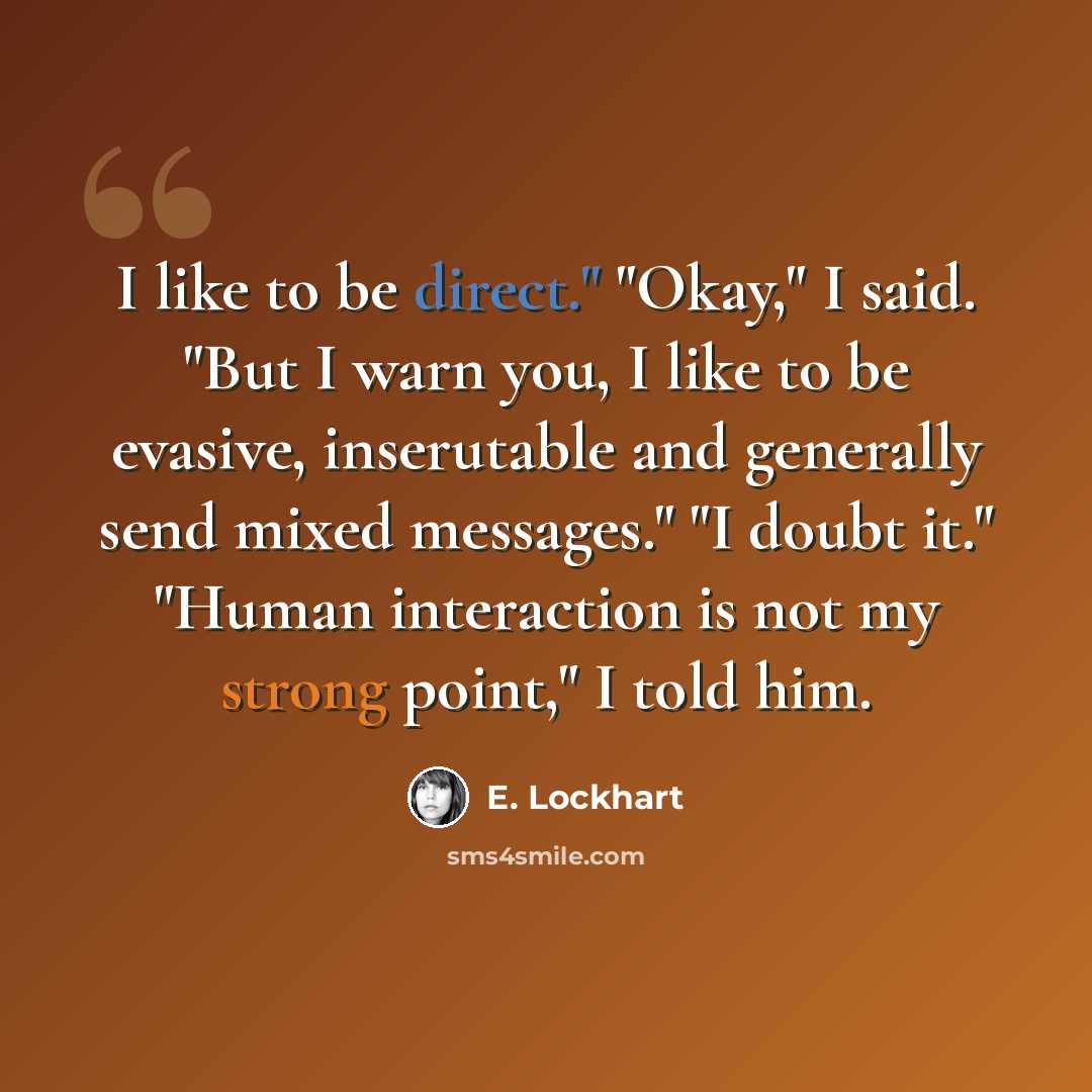 “I like to be direct." "Okay," I said. "But I warn you, I like to be evasive, inserutable and generally send mixed messages." "I doubt it." "Human interaction is not my strong point," I told him.” quote by E. Lockhart