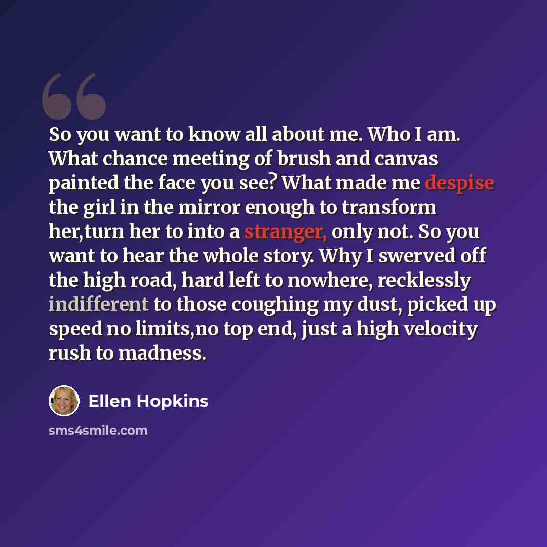 “So you want to know all about me. Who I am. What chance meeting of brush and canvas painted the face you see? What made me despise the girl in the mirror enough to transform her,turn her to into a stranger, only not. So you want to hear the whole story. Why I swerved off the high road, hard left…” quote by Ellen Hopkins