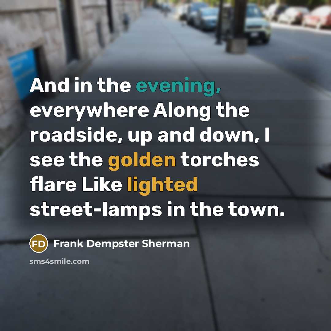 “And in the evening, everywhere Along the roadside, up and down, I see the golden torches flare Like lighted street-lamps in the town.” quote by Frank Dempster Sherman