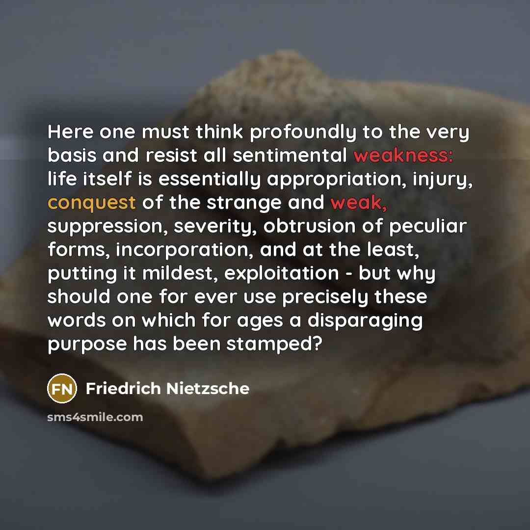 “Here one must think profoundly to the very basis and resist all sentimental weakness: life itself is essentially appropriation, injury, conquest of the strange and weak, suppression, severity, obtrusion of peculiar forms, incorporation, and at the least, putting it mildest, exploitation - but why…” quote by Friedrich Nietzsche