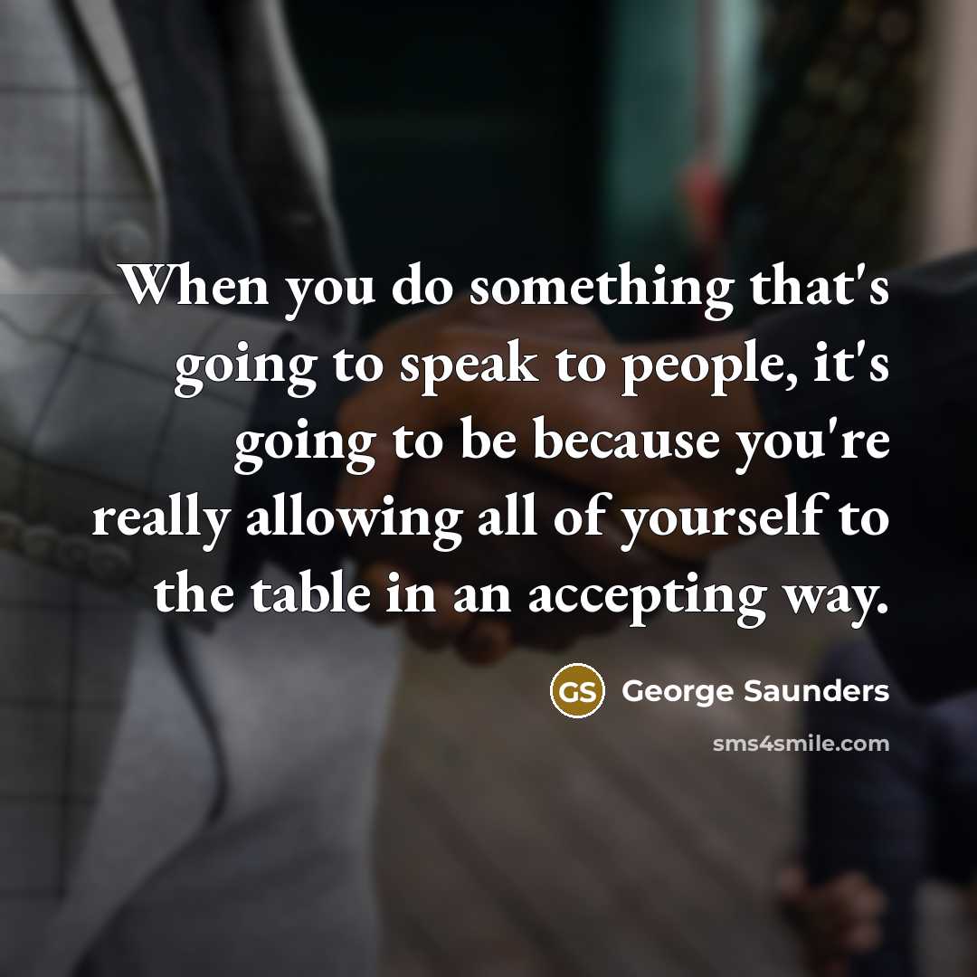 “When you do something that's going to speak to people, it's going to be because you're really allowing all of yourself to the table in an accepting way.” quote by George Saunders