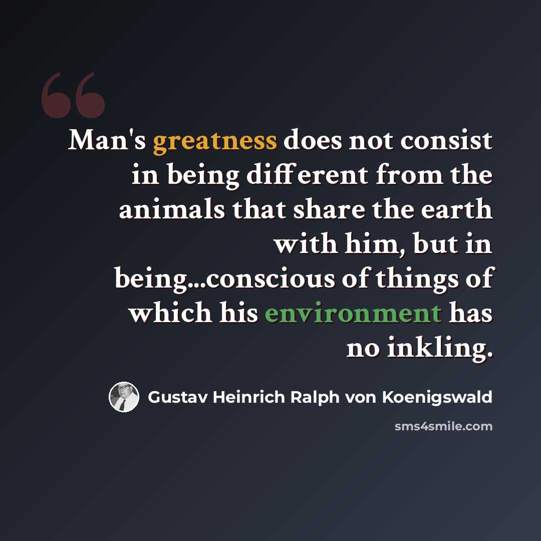 “Man's greatness does not consist in being different from the animals that share the earth with him, but in being...conscious of things of which his environment has no inkling.” quote by Gustav Heinrich Ralph von Koenigswald