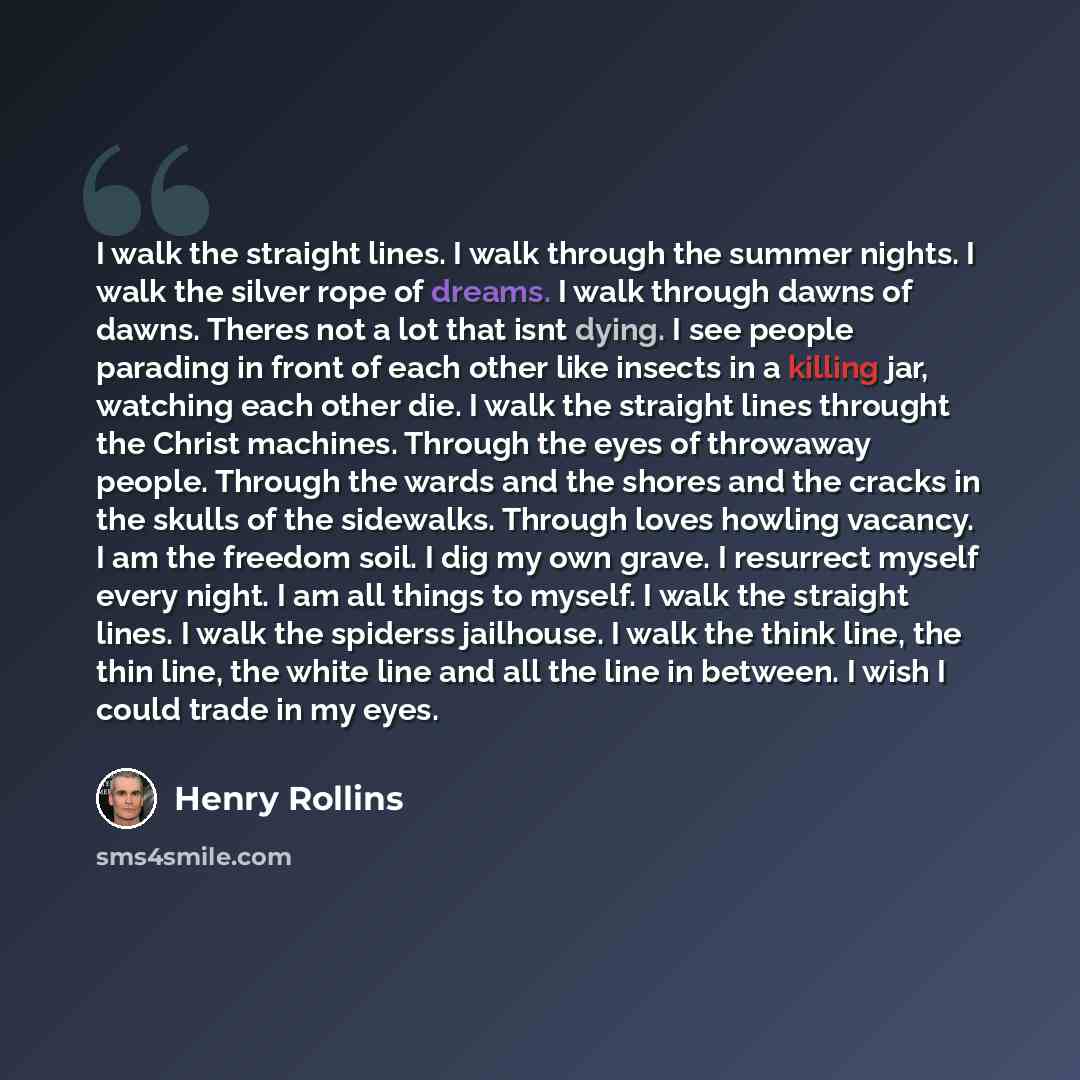 “I walk the straight lines. I walk through the summer nights. I walk the silver rope of dreams. I walk through dawns of dawns. Theres not a lot that isnt dying. I see people parading in front of each other like insects in a killing jar, watching each other die. I walk the straight lines throught…” quote by Henry Rollins