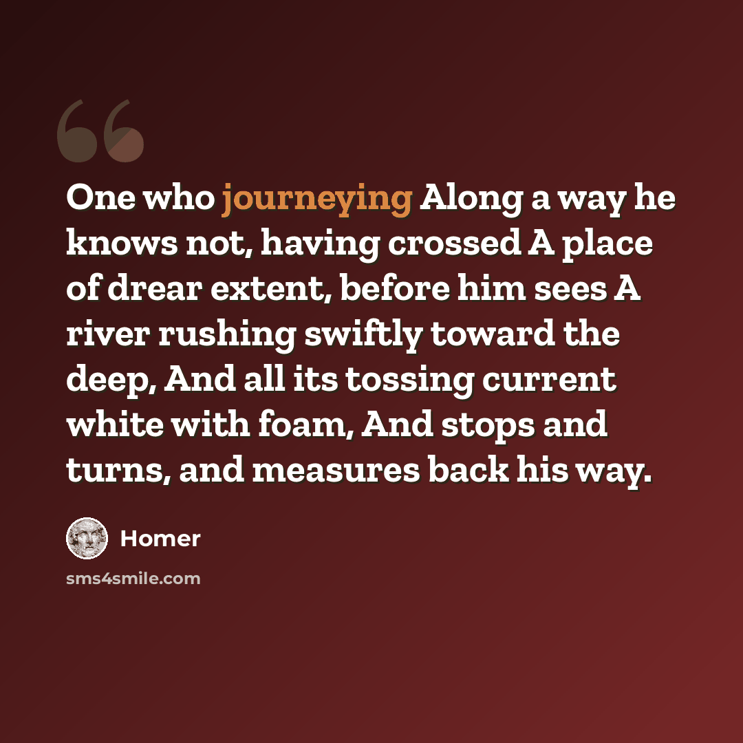 “One who journeying Along a way he knows not, having crossed A place of drear extent, before him sees A river rushing swiftly toward the deep, And all its tossing current white with foam, And stops and turns, and measures back his way.” quote by Homer
