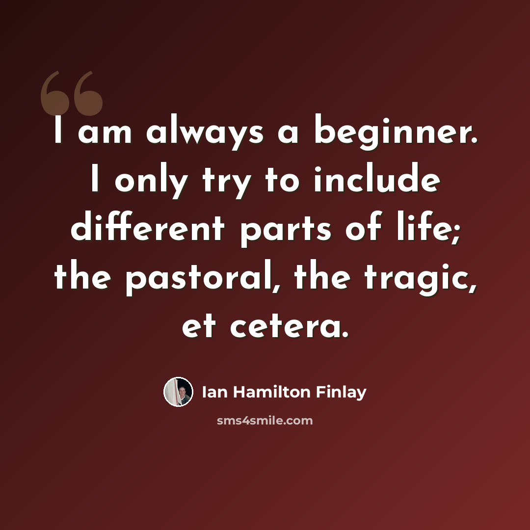 “I am always a beginner. I only try to include different parts of life; the pastoral, the tragic, et cetera.” quote by Ian Hamilton Finlay