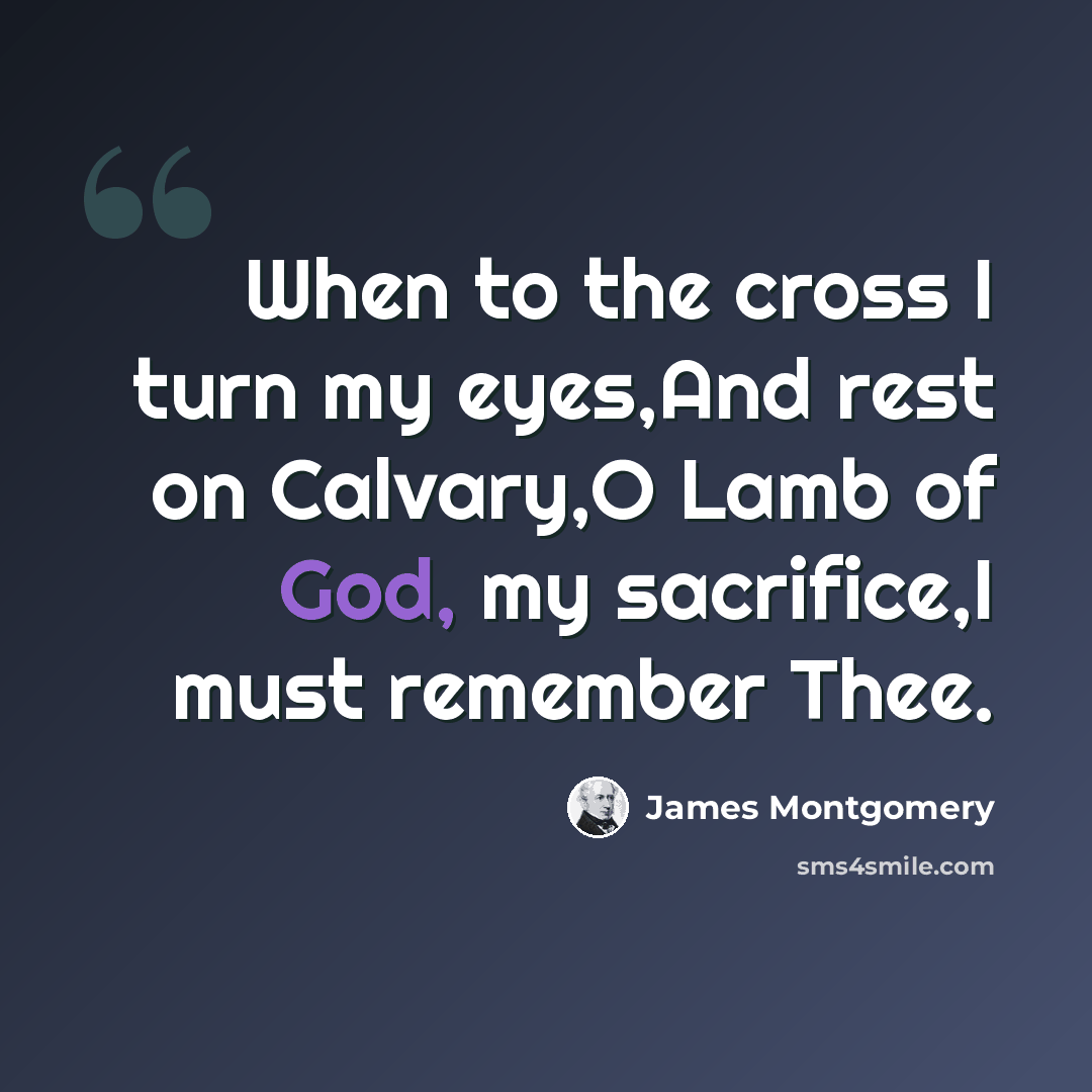 “When to the cross I turn my eyes,And rest on Calvary,O Lamb of God, my sacrifice,I must remember Thee.” quote by James Montgomery