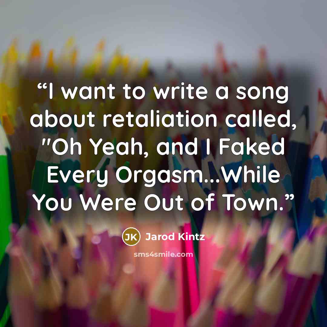 “I want to write a song about retaliation called, "Oh Yeah, and I Faked Every Orgasm...While You Were Out of Town.” quote by Jarod Kintz