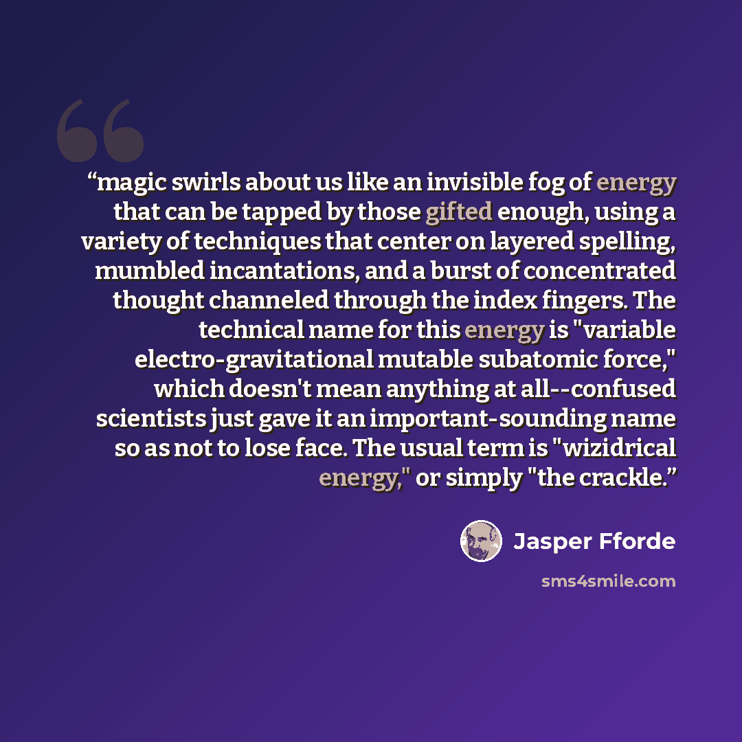 “magic swirls about us like an invisible fog of energy that can be tapped by those gifted enough, using a variety of techniques that center on layered spelling, mumbled incantations, and a burst of concentrated thought channeled through the index fingers. The technical name for this energy is…” quote by Jasper Fforde