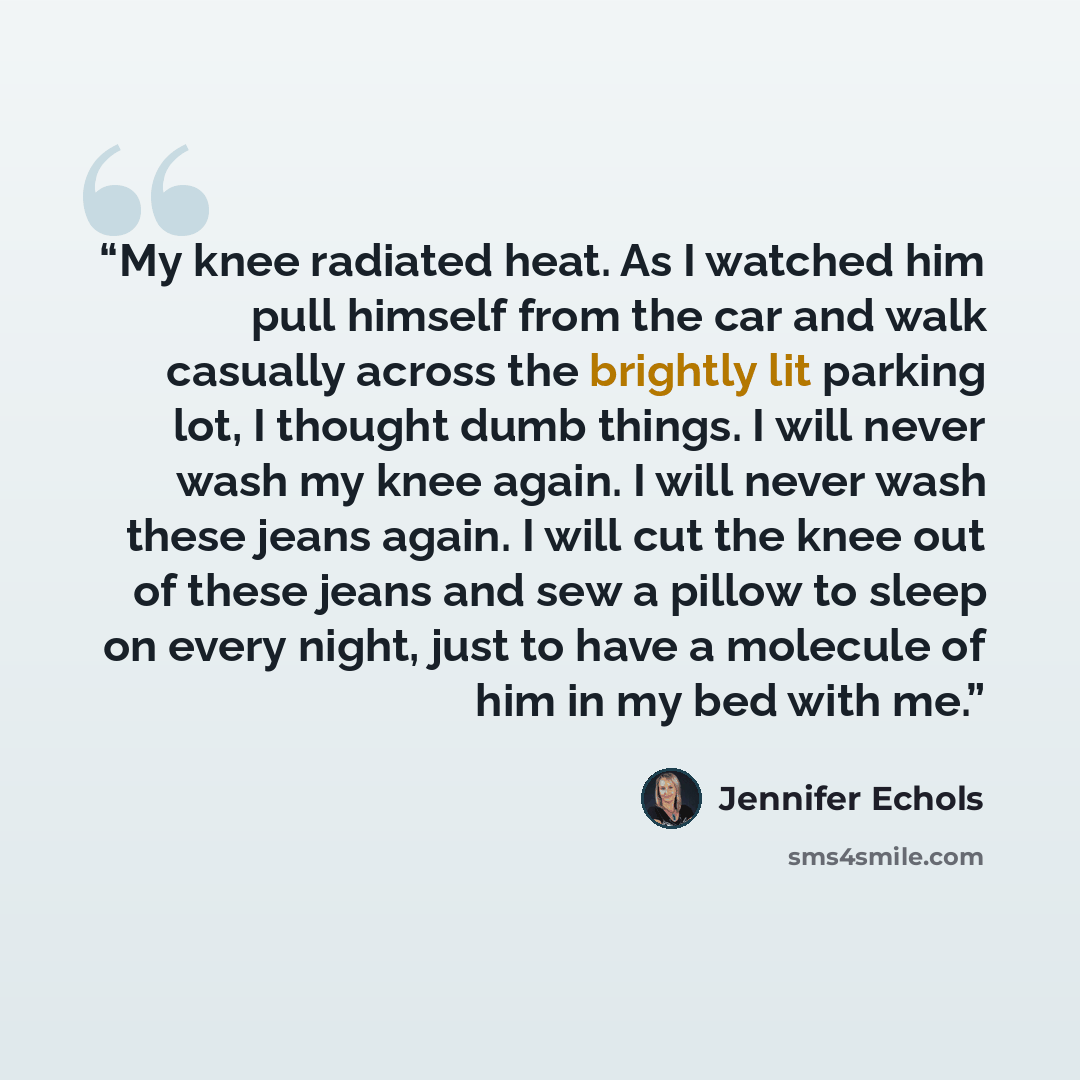“My knee radiated heat. As I watched him pull himself from the car and walk casually across the brightly lit parking lot, I thought dumb things. I will never wash my knee again. I will never wash these jeans again. I will cut the knee out of these jeans and sew a pillow to sleep on every night…” quote by Jennifer Echols
