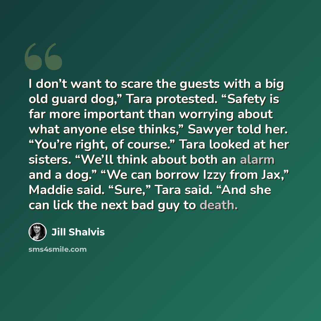 “I don’t want to scare the guests with a big old guard dog,” Tara protested. “Safety is far more important than worrying about what anyone else thinks,” Sawyer told her. “You’re right, of course.” Tara looked at her sisters. “We’ll think about both an alarm and a dog.” “We can borrow Izzy from…” quote by Jill Shalvis