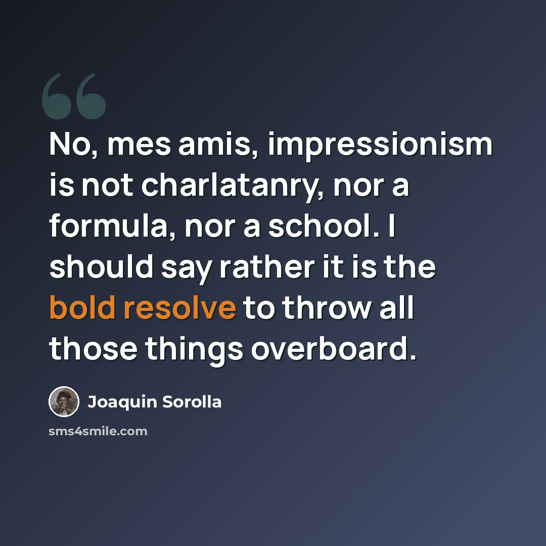 “No, mes amis, impressionism is not charlatanry, nor a formula, nor a school. I should say rather it is the bold resolve to throw all those things overboard.” quote by Joaquin Sorolla