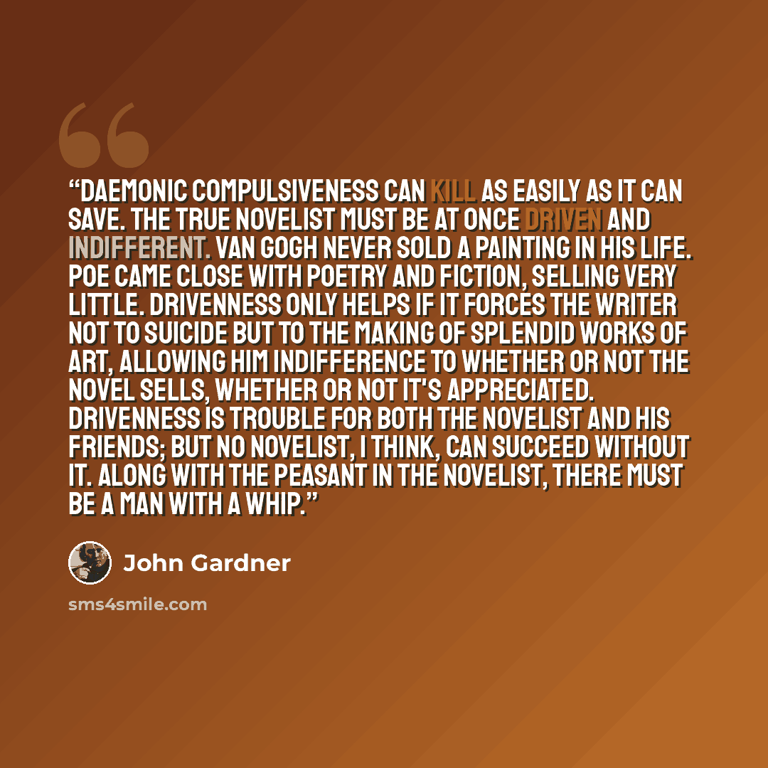 “Daemonic compulsiveness can kill as easily as it can save. The true novelist must be at once driven and indifferent. Van Gogh never sold a painting in his life. Poe came close with poetry and fiction, selling very little. Drivenness only helps if it forces the writer not to suicide but to the…” quote by John Gardner