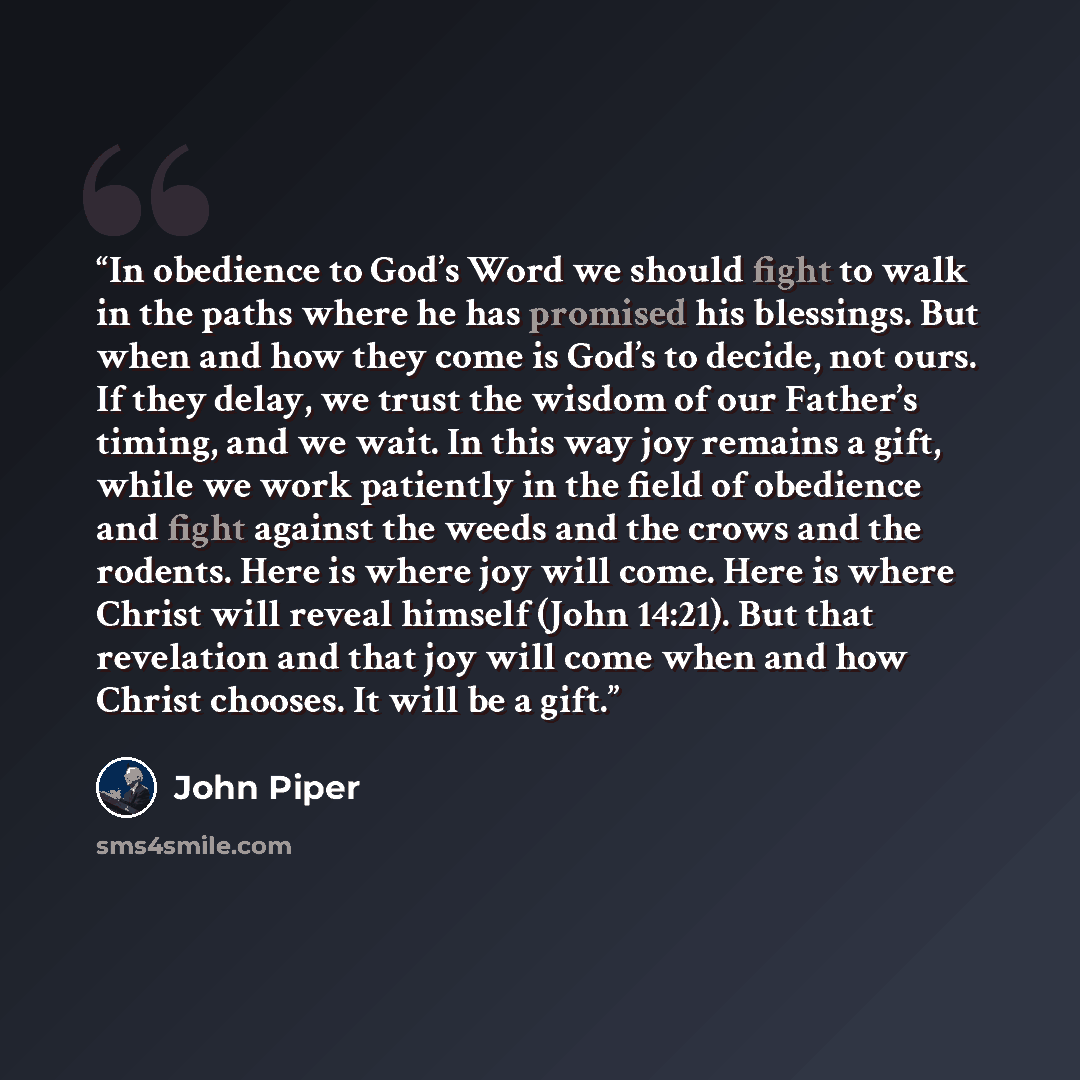 “In obedience to God’s Word we should fight to walk in the paths where he has promised his blessings. But when and how they come is God’s to decide, not ours. If they delay, we trust the wisdom of our Father’s timing, and we wait. In this way joy remains a gift, while we work patiently in the field…” quote by John Piper