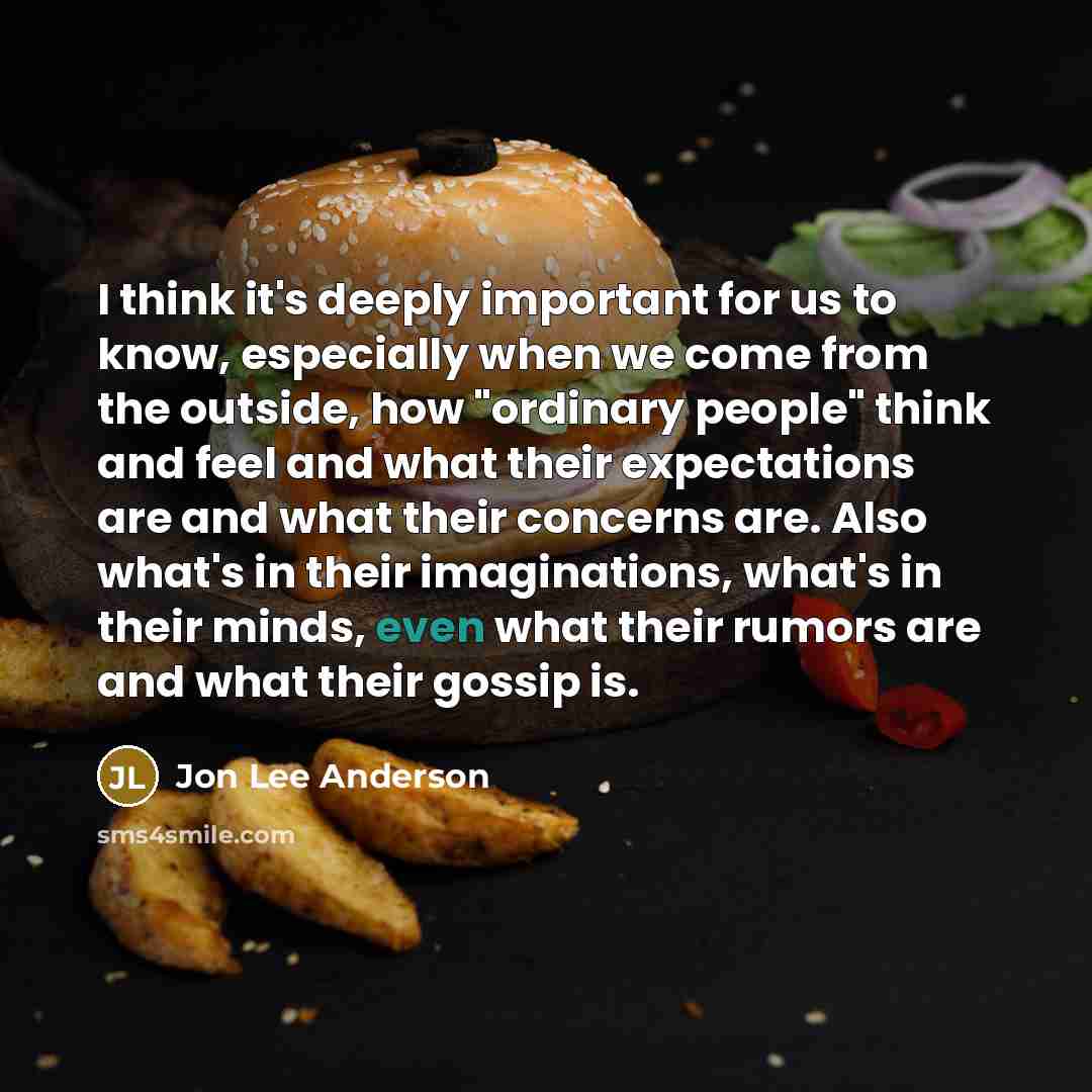 “I think it's deeply important for us to know, especially when we come from the outside, how "ordinary people" think and feel and what their expectations are and what their concerns are. Also what's in their imaginations, what's in their minds, even what their rumors are and what their gossip is.” quote by Jon Lee Anderson