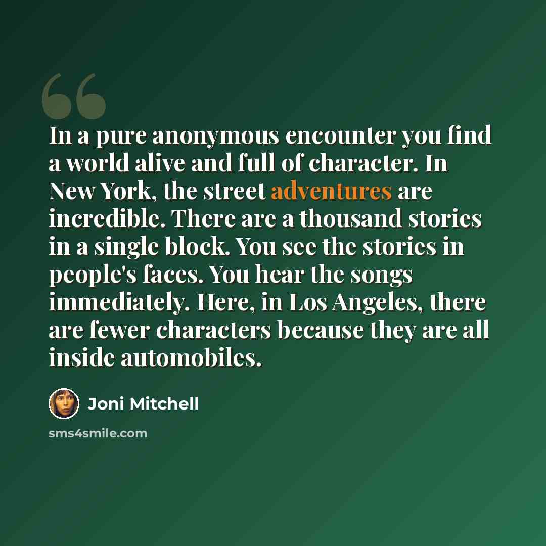 “In a pure anonymous encounter you find a world alive and full of character. In New York, the street adventures are incredible. There are a thousand stories in a single block. You see the stories in people's faces. You hear the songs immediately. Here, in Los Angeles, there are fewer characters…” quote by Joni Mitchell