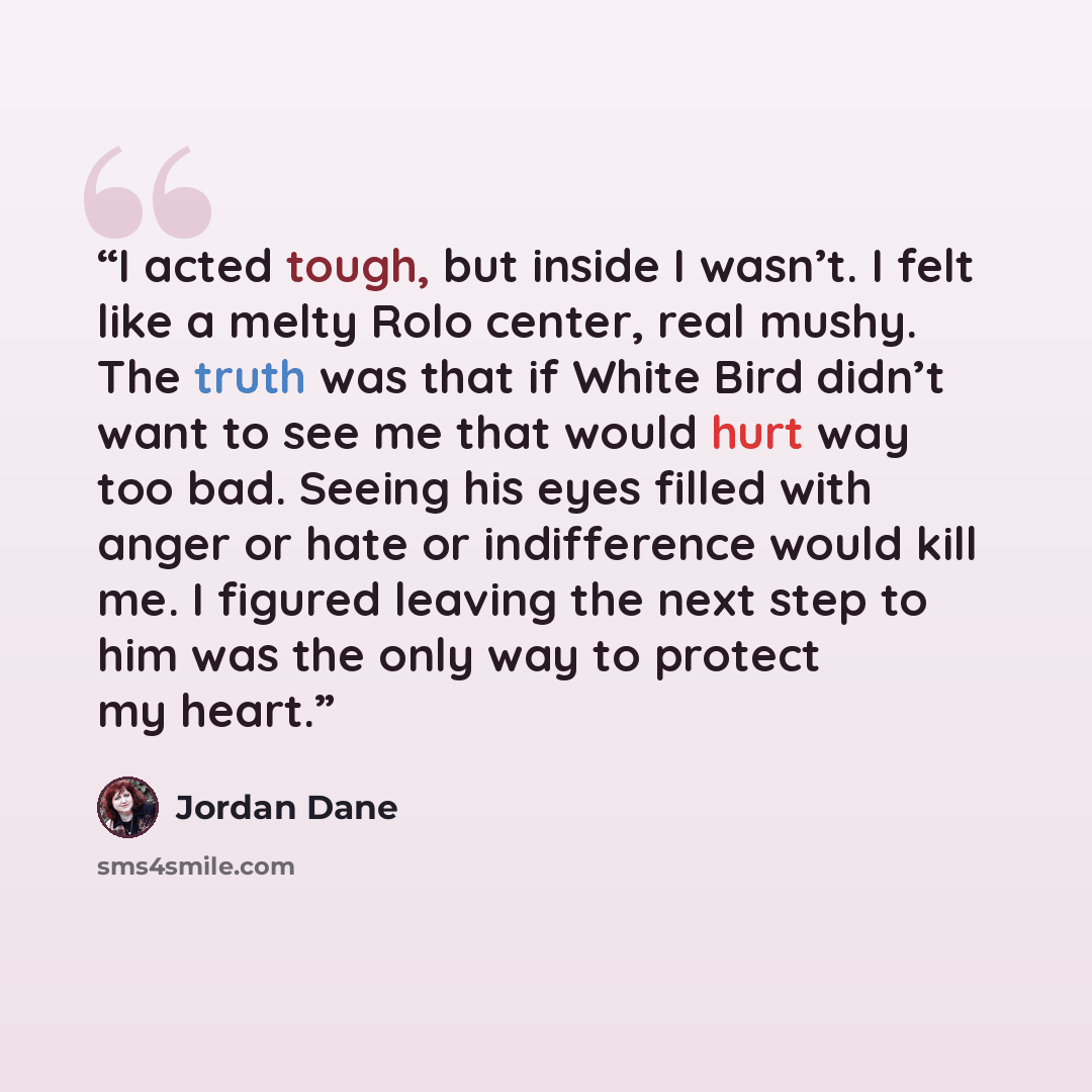 “I acted tough, but inside I wasn’t. I felt like a melty Rolo center, real mushy. The truth was that if White Bird didn’t want to see me that would hurt way too bad. Seeing his eyes filled with anger or hate or indifference would kill me. I figured leaving the next step to him was the only way to…” quote by Jordan Dane