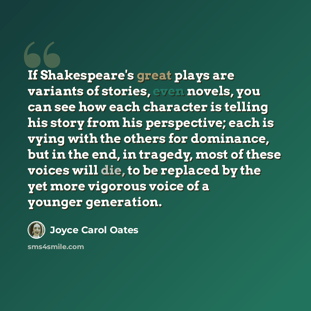 “If Shakespeare's great plays are variants of stories, even novels, you can see how each character is telling his story from his perspective; each is vying with the others for dominance, but in the end, in tragedy, most of these voices will die, to be replaced by the yet more vigorous voice of a…” quote by Joyce Carol Oates