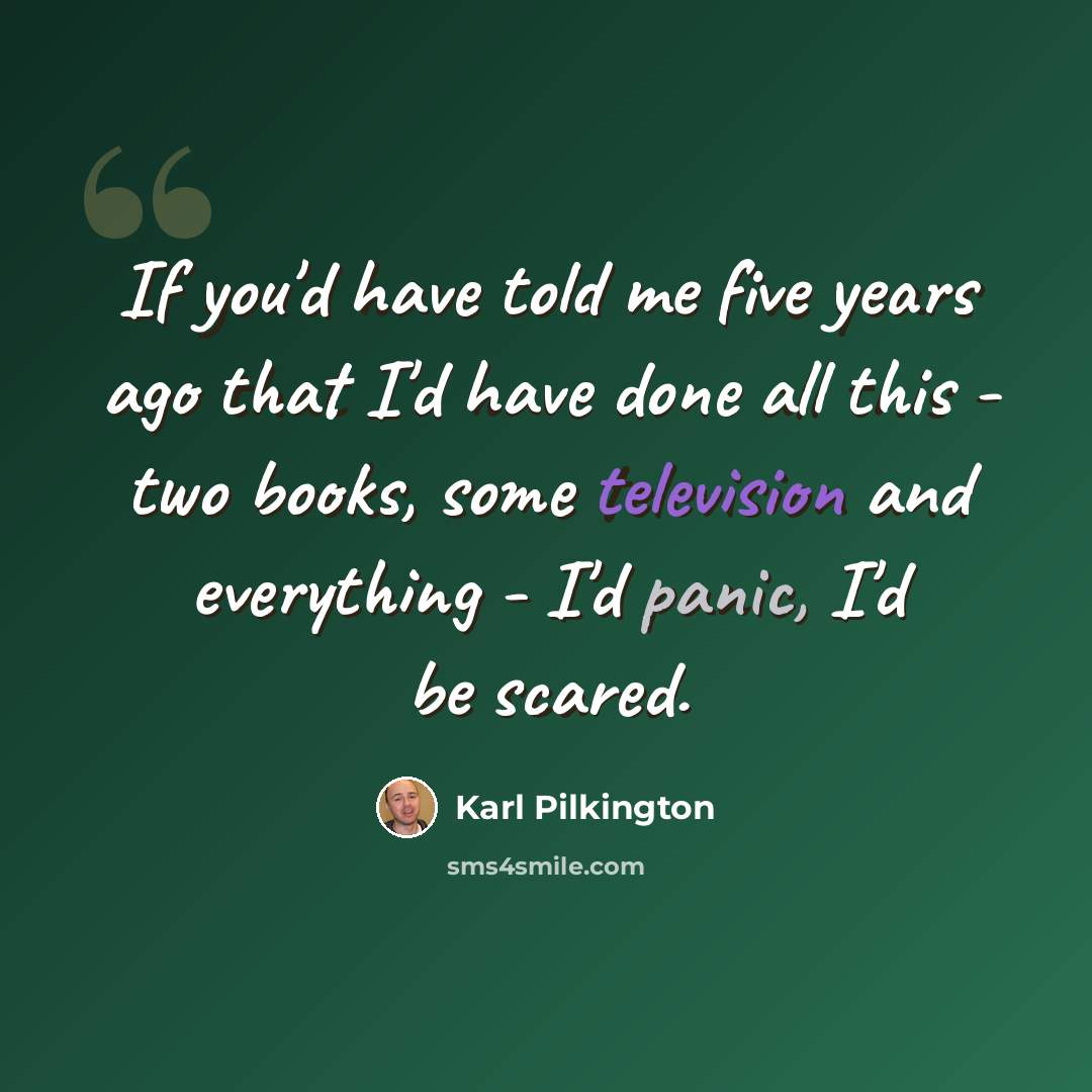“If you'd have told me five years ago that I'd have done all this - two books, some television and everything - I'd panic, I'd be scared.” quote by Karl Pilkington