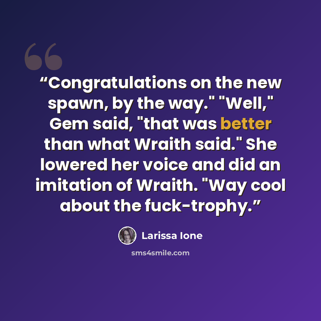 “Congratulations on the new spawn, by the way." "Well," Gem said, "that was better than what Wraith said." She lowered her voice and did an imitation of Wraith. "Way cool about the fuck-trophy.” quote by Larissa Ione