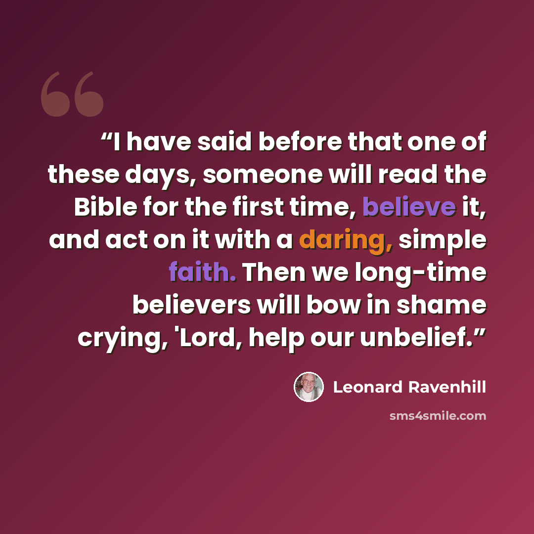 “I have said before that one of these days, someone will read the Bible for the first time, believe it, and act on it with a daring, simple faith. Then we long-time believers will bow in shame crying, 'Lord, help our unbelief.” quote by Leonard Ravenhill
