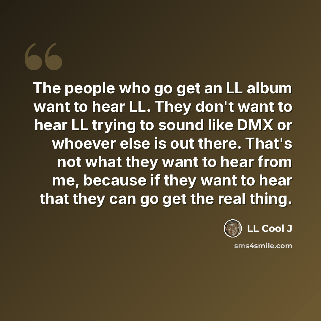 “The people who go get an LL album want to hear LL. They don't want to hear LL trying to sound like DMX or whoever else is out there. That's not what they want to hear from me, because if they want to hear that they can go get the real thing.” quote by LL Cool J