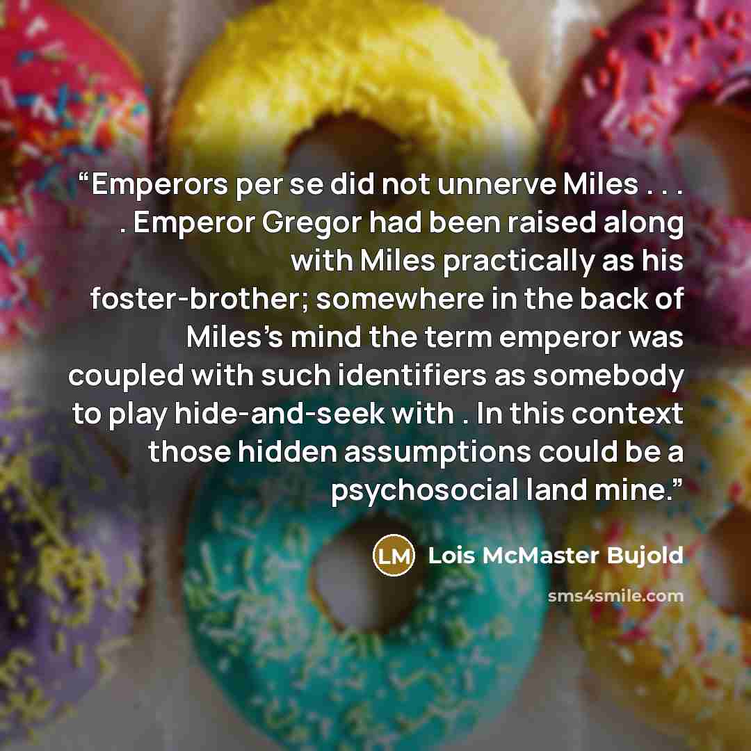 “Emperors per se did not unnerve Miles . . . . Emperor Gregor had been raised along with Miles practically as his foster-brother; somewhere in the back of Miles's mind the term emperor was coupled with such identifiers as somebody to play hide-and-seek with . In this context those hidden…” quote by Lois McMaster Bujold