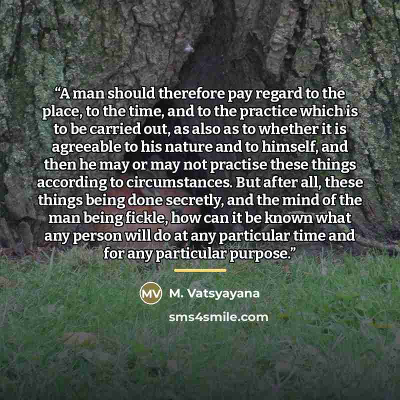 “A man should therefore pay regard to the place, to the time, and to the practice which is to be carried out, as also as to whether it is agreeable to his nature and to himself, and then he may or may not practise these things according to circumstances. But after all, these things being done…” quote by M. Vatsyayana