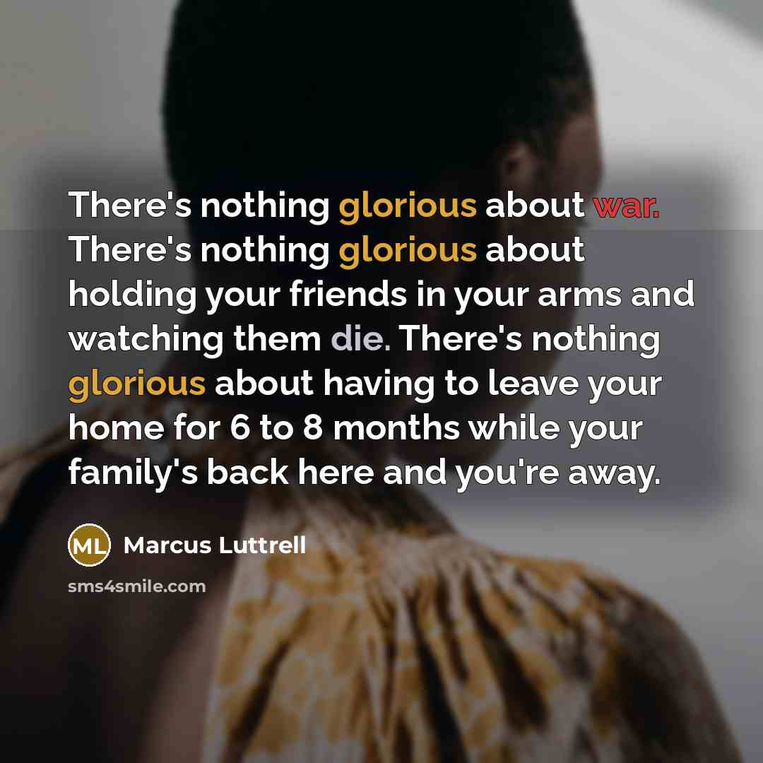 “There's nothing glorious about war. There's nothing glorious about holding your friends in your arms and watching them die. There's nothing glorious about having to leave your home for 6 to 8 months while your family's back here and you're away.” quote by Marcus Luttrell
